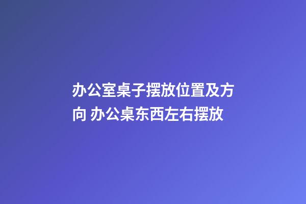 办公室桌子摆放位置及方向 办公桌东西左右摆放